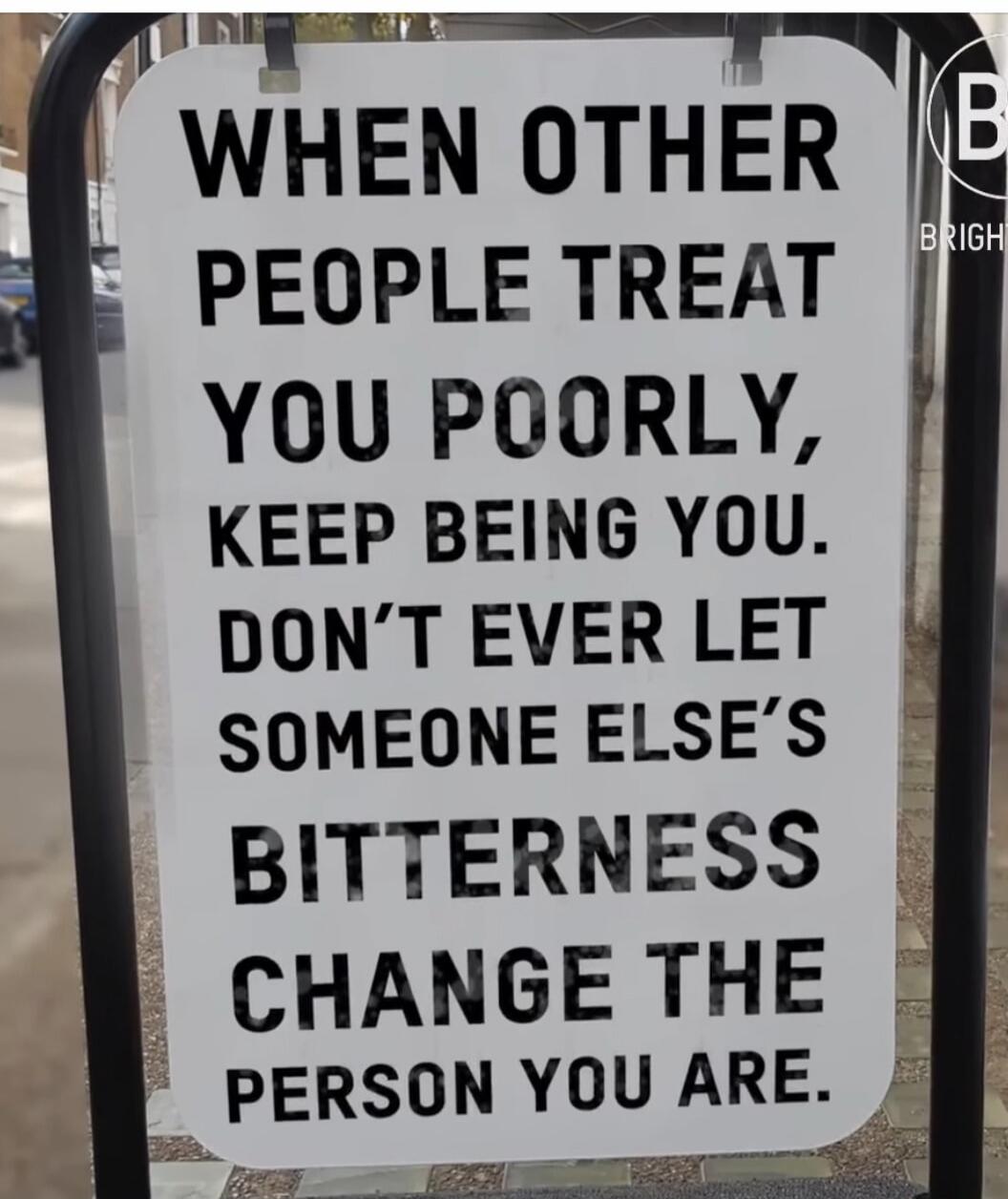 WHEN OTHER PEOPLE TREAT YOU POORLY, KEEP BEING YOU. DON'T EVER LET SOMEONE ELSE'S BITTERNESS CHANGE THE PERSON YOU ARE.