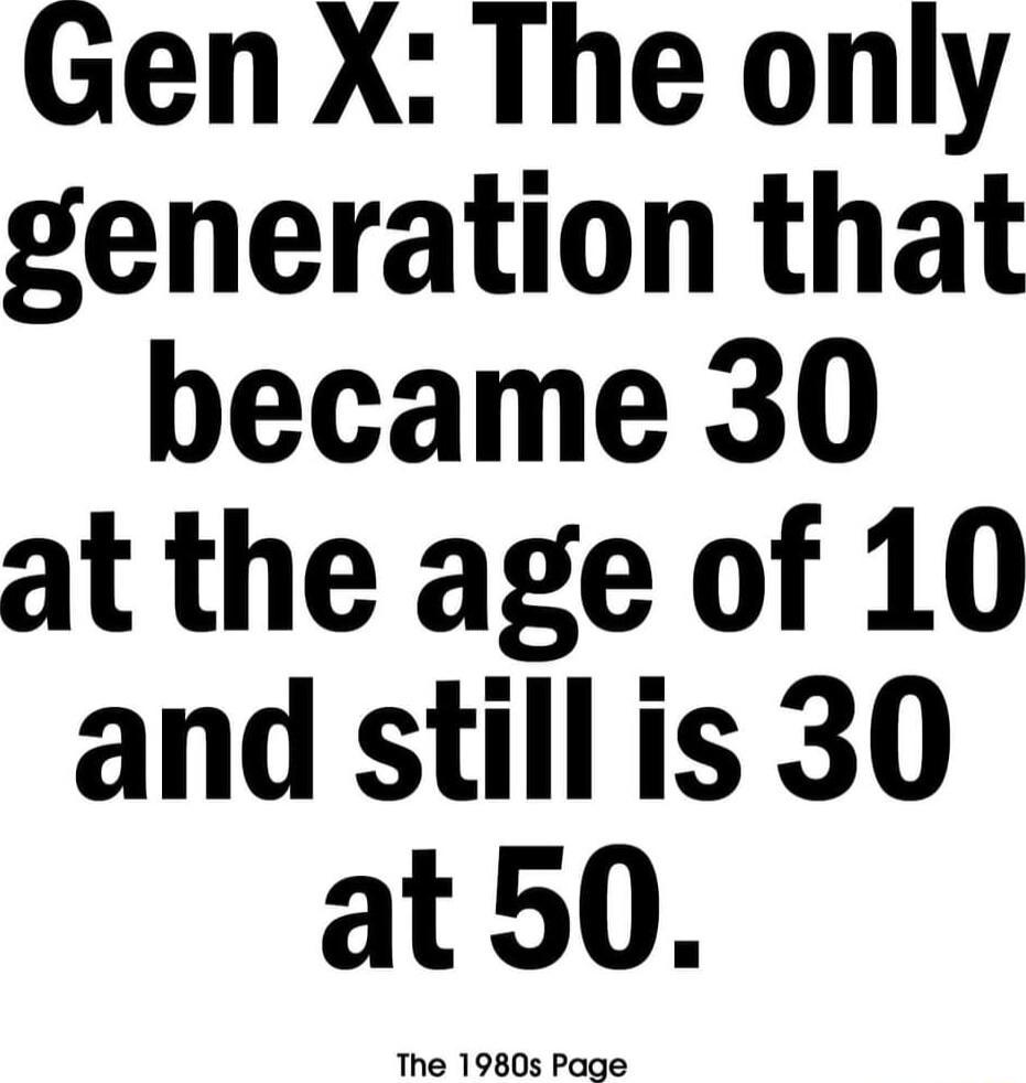 Gen X The only generation that became 30 at the age of 10 and still is 30 at50