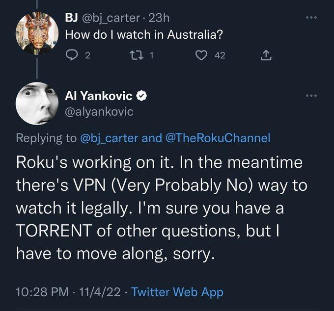 BJ bj_carter 23h How do watch in Australia A 5 a1 VR A PARERGEE CELERIGV Replying to bj_carter and TheRokuChannel Rokus working on it In the meantime theres VPN Very Probably No way to watch it legally Im sure you have a TORRENT of other questions but have to move along sorry 1028 PM 11422 Twitter Web App