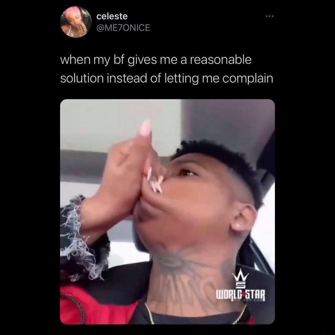 celeste METONICE when my bf gives me a reasonable solution instead of letting me complain