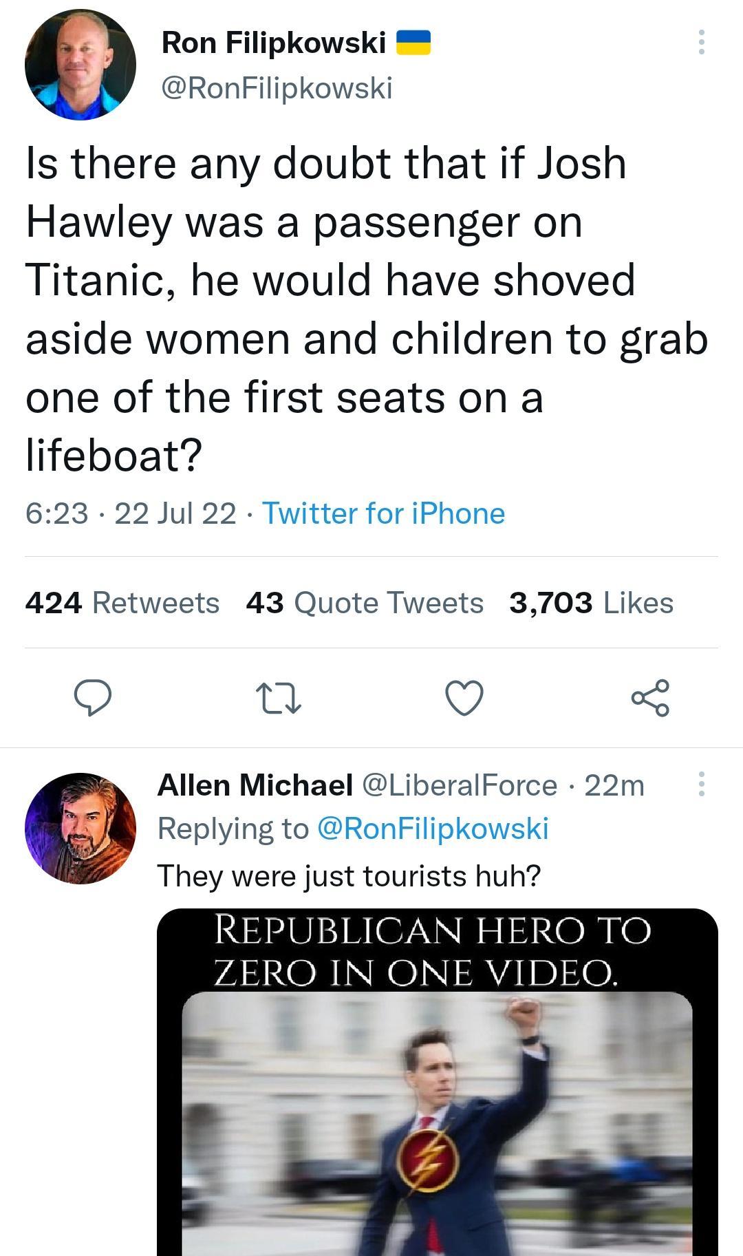 Ron Filipkowski RonFilipkowski Is there any doubt that if Josh Hawley was a passenger on Titanic he would have shoved aside women and children to grab one of the first seats on a lifeboat 623 22 Jul 22 Twitter for iPhone 424 Retweets 43 Quote Tweets 3703 Likes Q a Q 3 Allen Michael LiberalForce 22m Replying to RonFilipkowski They were just tourists huh REPUBLICAN HERO TO P4 OB INKOI A4 10e