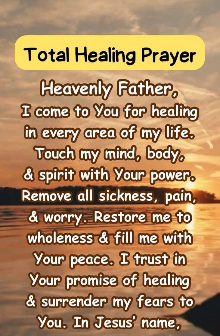 Total Healing Prayer

Heavenly Father, I come to You for healing in every area of my life. Touch my mind, body, & spirit with Your power. Remove all sickness, pain, & worry. Restore me to wholeness & fill me with Your peace. I trust in Your promise of healing & surrender my fears to You. In Jesus' name,