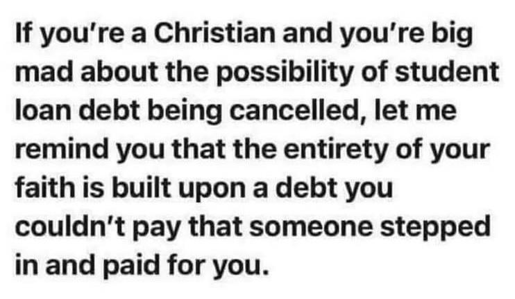If youre a Christian and youre big mad about the possibility of student loan debt being cancelled let me remind you that the entirety of your faith is built upon a debt you couldnt pay that someone stepped in and paid for you