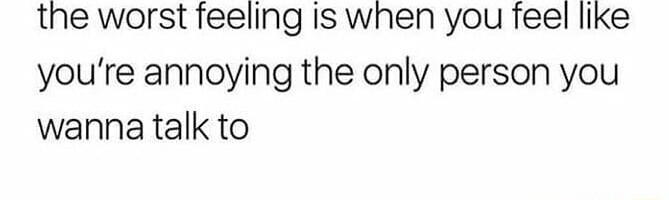 the worst feeling Is when you feel like youre annoying the only person you wanna talk to