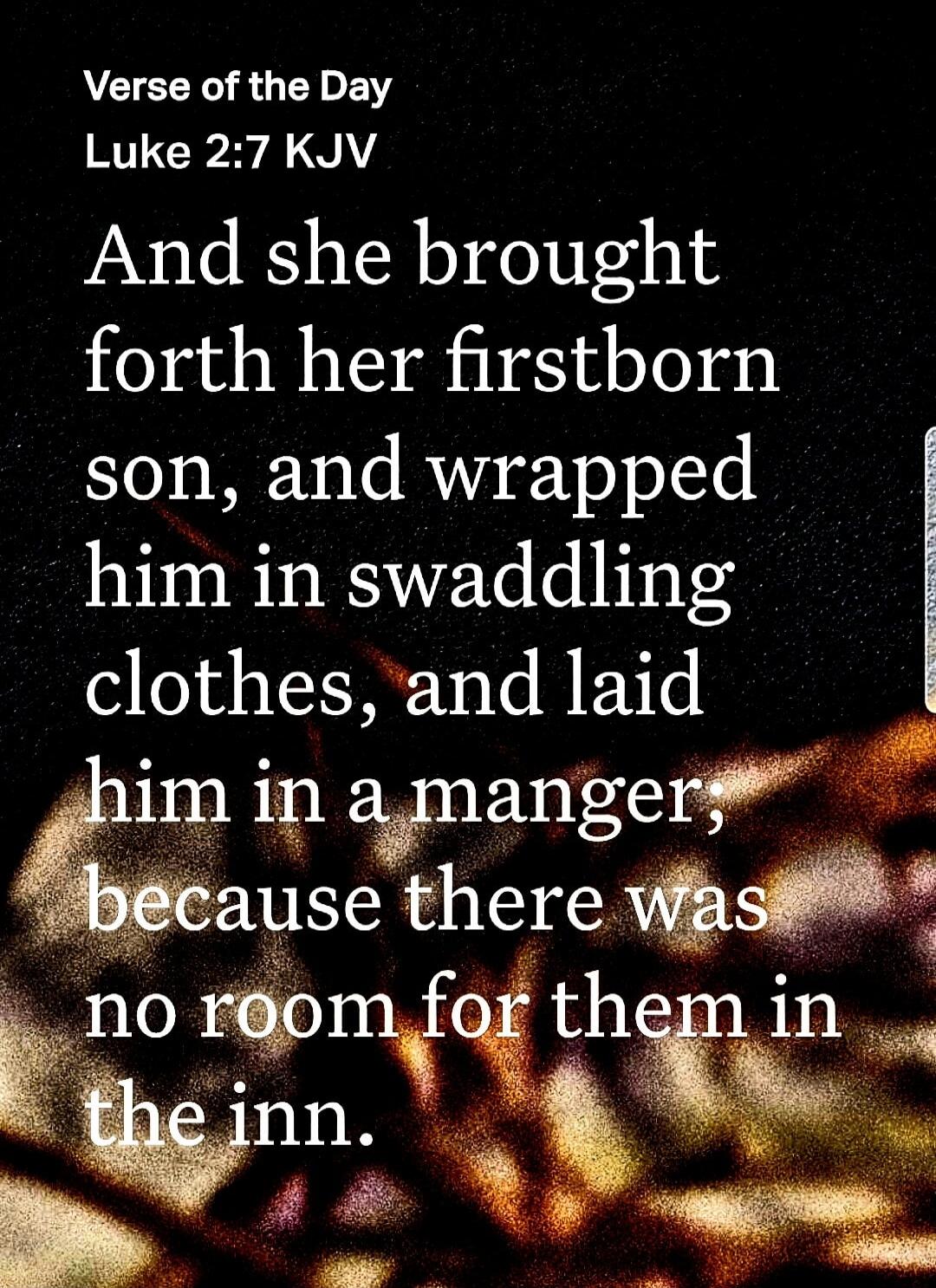Verse of the Day
Luke 2:7 KJV
And she brought forth her firstborn son, and wrapped him in swaddling clothes, and laid him in a manger, because there was no room for them in the inn.