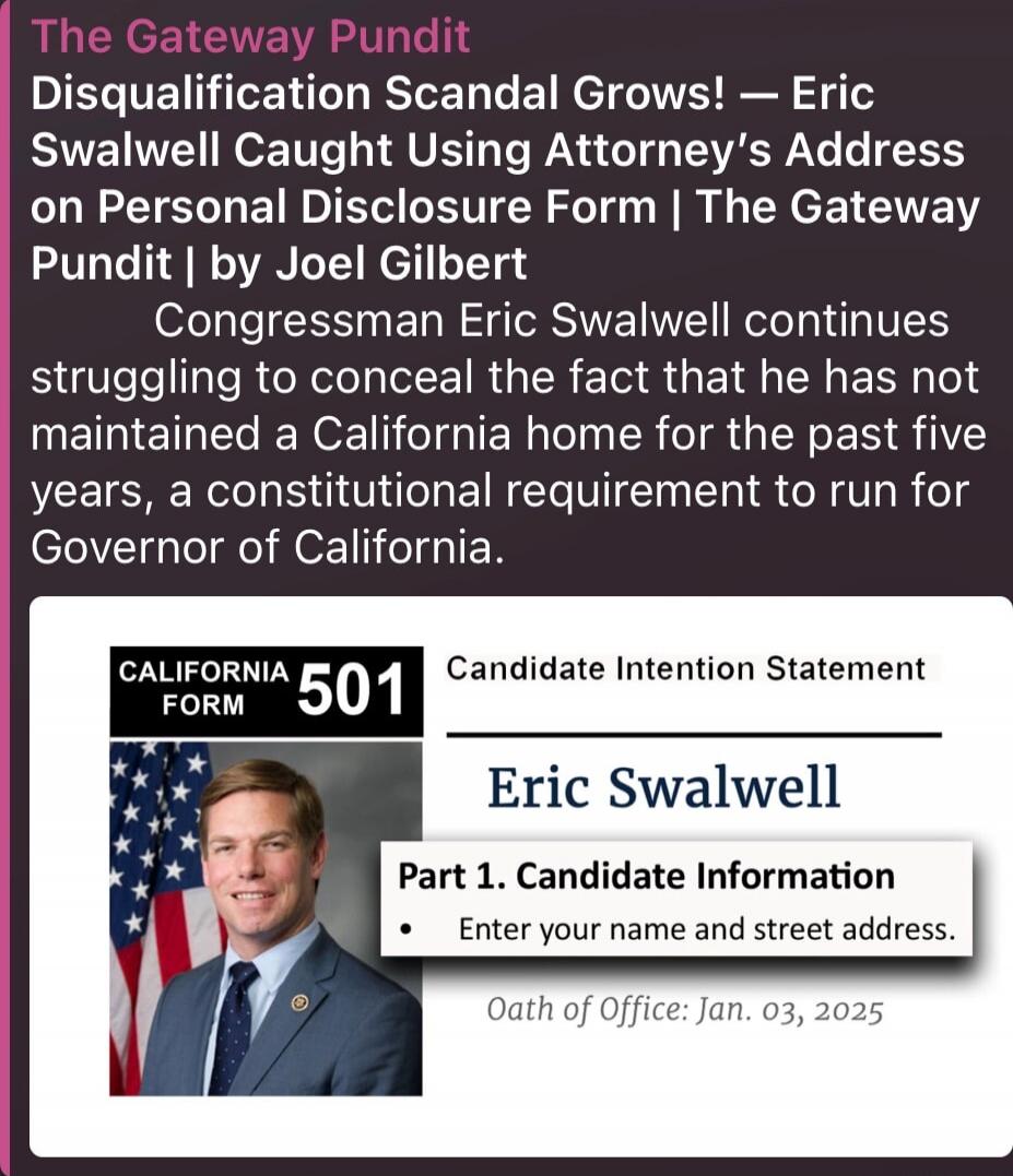 The Gateway Pundit Disqualification Scandal Grows! — Eric Swalwell Caught Using Attorney's Address on Personal Disclosure Form | The Gateway Pundit | by Joel Gilbert Congresswoman Eric Swalwell continues struggling to conceal the fact that he has not maintained a California home for the past five years, a constitutional requirement to run for Gover