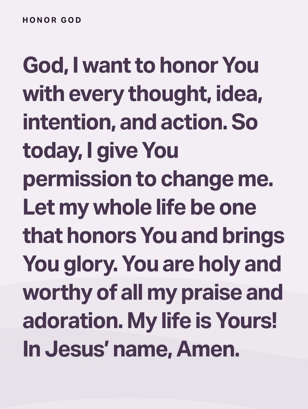 God, I want to honor You with every thought, idea, intention, and action. So today, I give You permission to change me. Let my whole life be one that honors You and brings You glory. You are holy and worthy of all my praise and adoration. My life is Yours! In Jesus’ name, Amen.