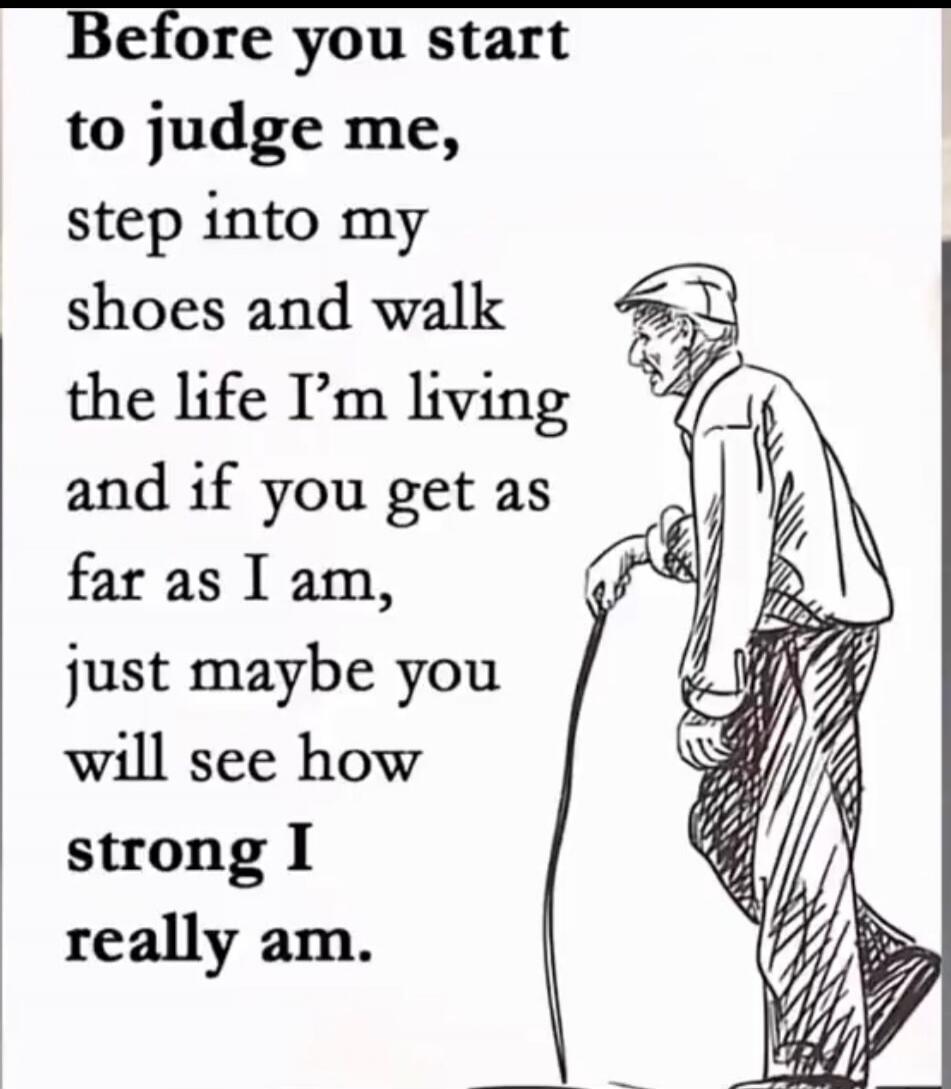 Before you start to judge me, step into my shoes and walk the life I’m living and if you get as far as I am, just maybe you will see how strong I really am.