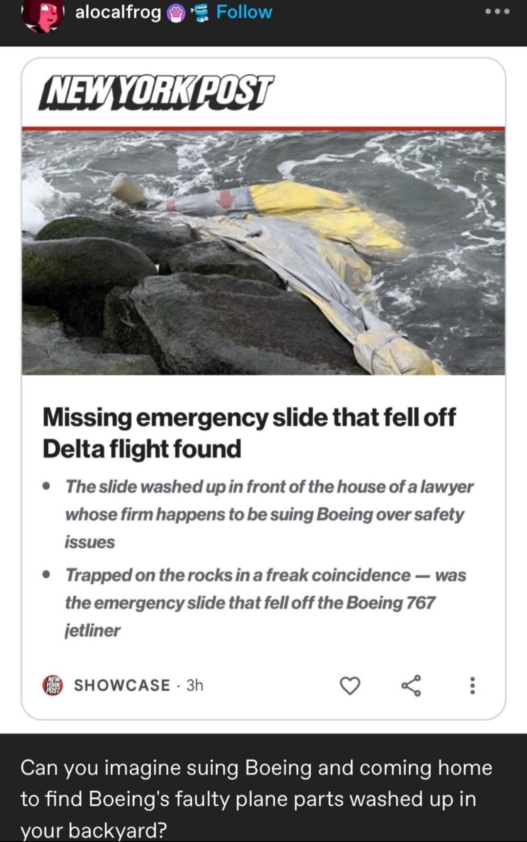 alocalfrog Missing emergency slide that fell off Delta flight found Theslide washed upin front of the house of a lawyer whose firm happens to be suing Boeing over safety issues Trapped on the rocks in a freak coincidence was the emergency slide that fell off the Boeing 767 jetliner sHowcase 3n Q Can you imagine suing Boeing and coming home to find Boeings faulty plane parts washed up in vour backy