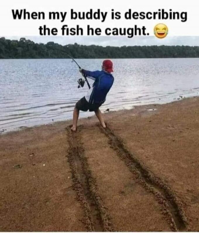 When my buddy is describing the fish he caught. 😂