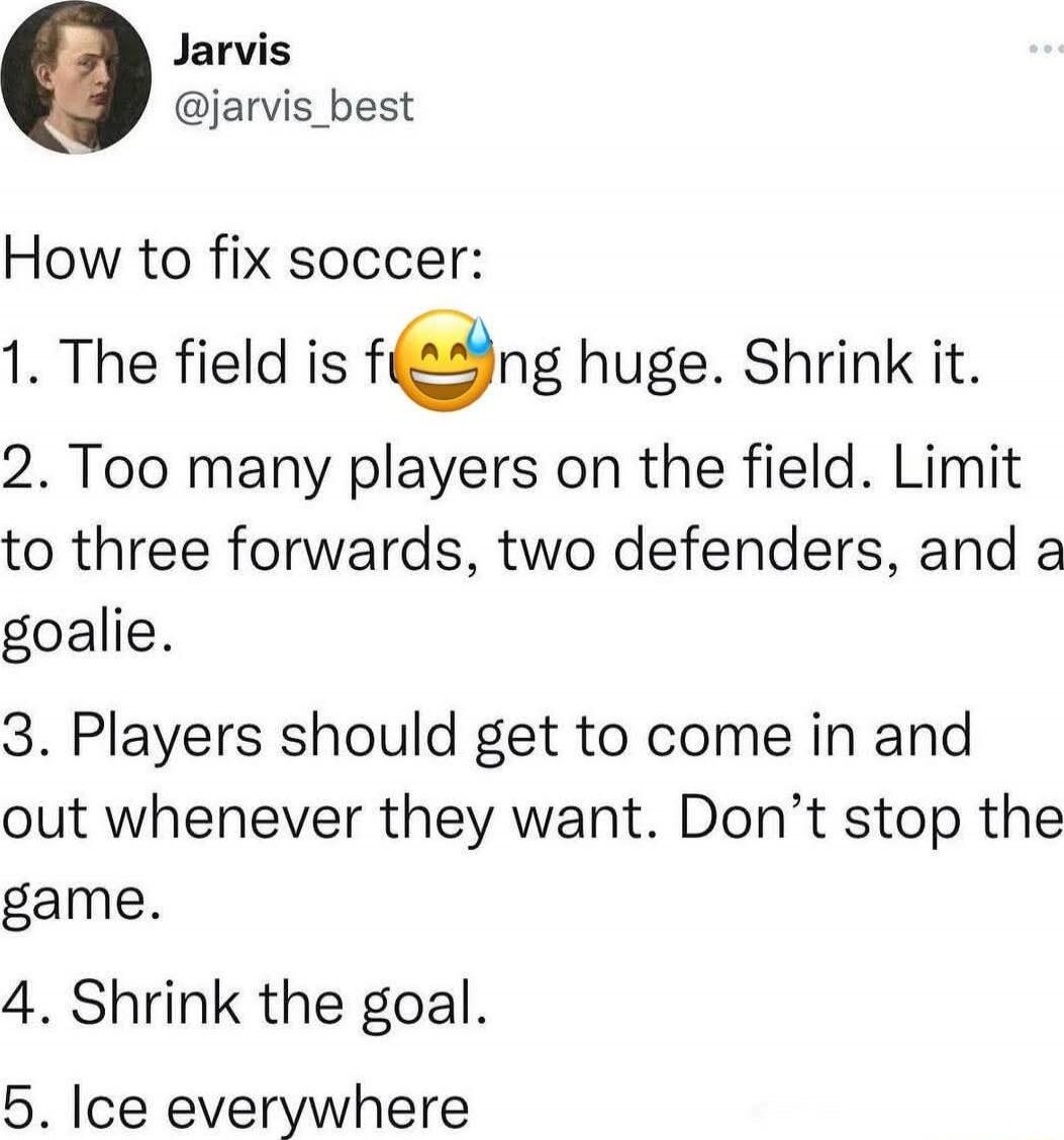 How to fix soccer:
1. The field is f***ing huge. Shrink it.
2. Too many players on the field. Limit to three forwards, two defenders, and a goalie.
3. Players should get to come in and out whenever they want. Don’t stop the game.
4. Shrink the goal.
5. Ice everywhere