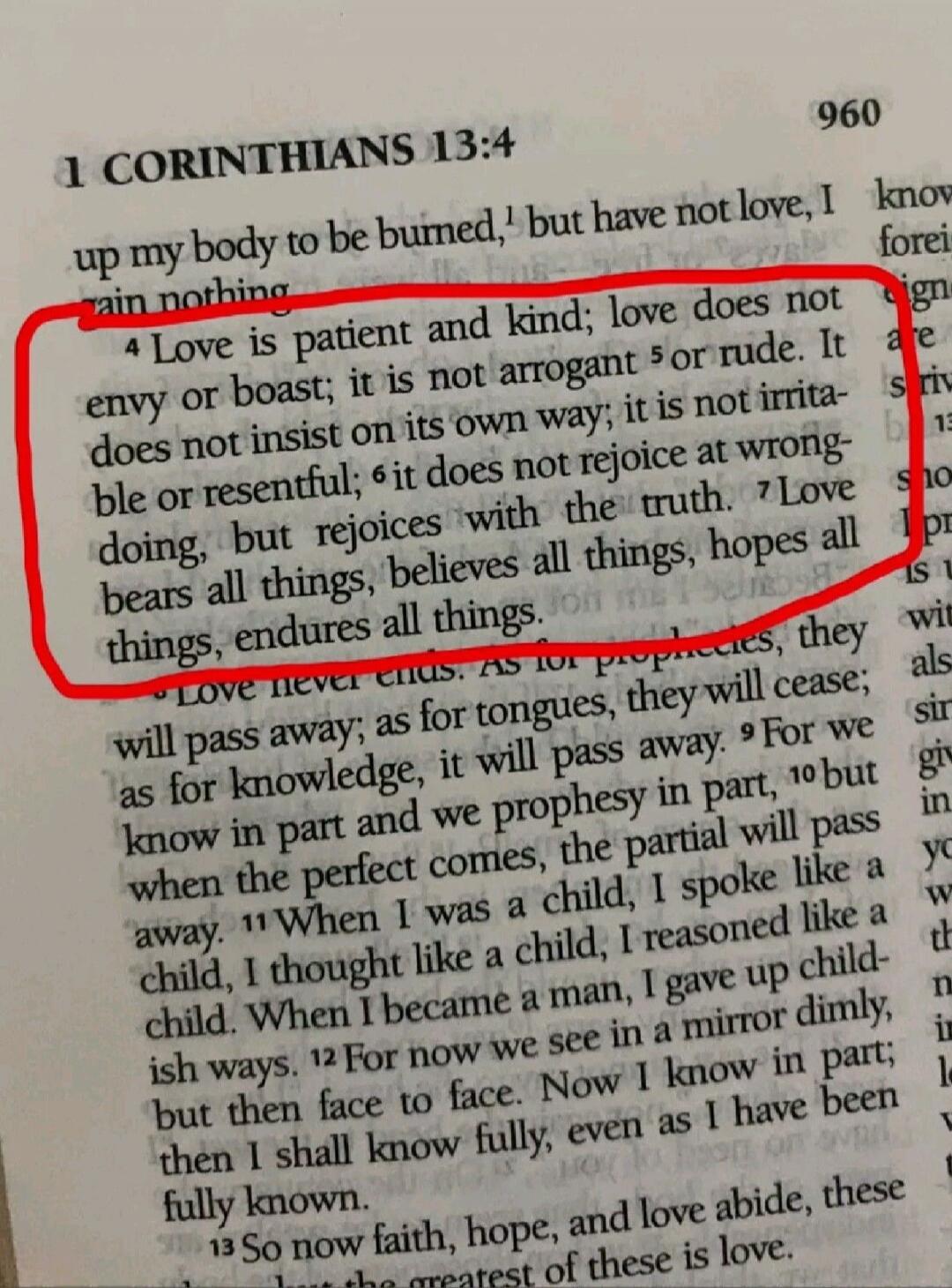 960
1 CORINTHIANS 13:4
up my body to be burned,¹ but have not love, I gain nothing.
⁴ Love is patient and kind; love does not envy or boast; it is not arrogant ⁵ or rude. It does not insist on its own way; it is not irrita- ble or resentful; ⁶ it does not rejoice at wrong- doing, but rejoices with the truth. ⁷ Love bears all things, believes all th