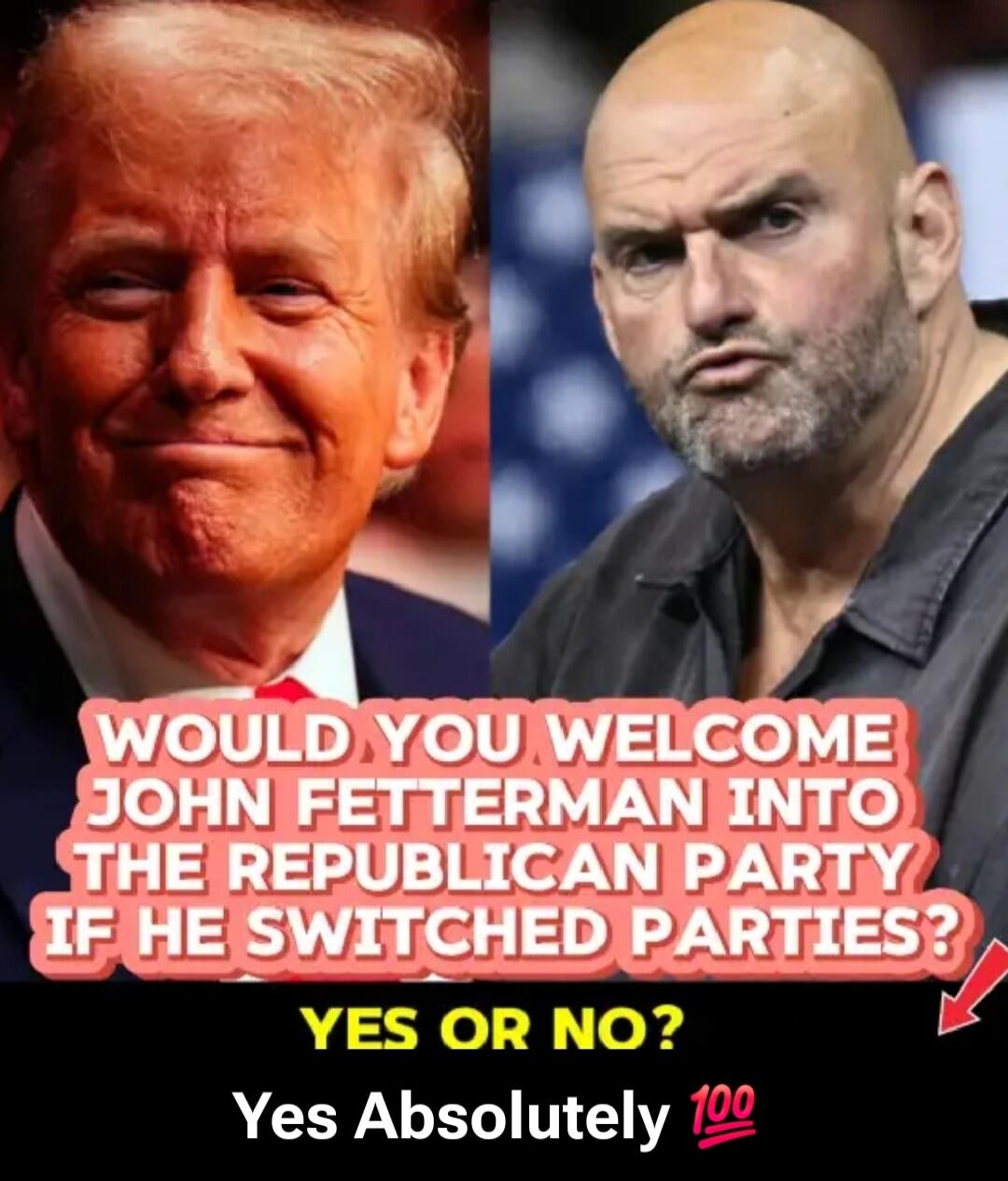 WOULD YOU WELCOME JOHN FETTERMAN INTO THE REPUBLICAN PARTY IF HE SWITCHED PARTIES? YES OR NO? Yes Absolutely 💯