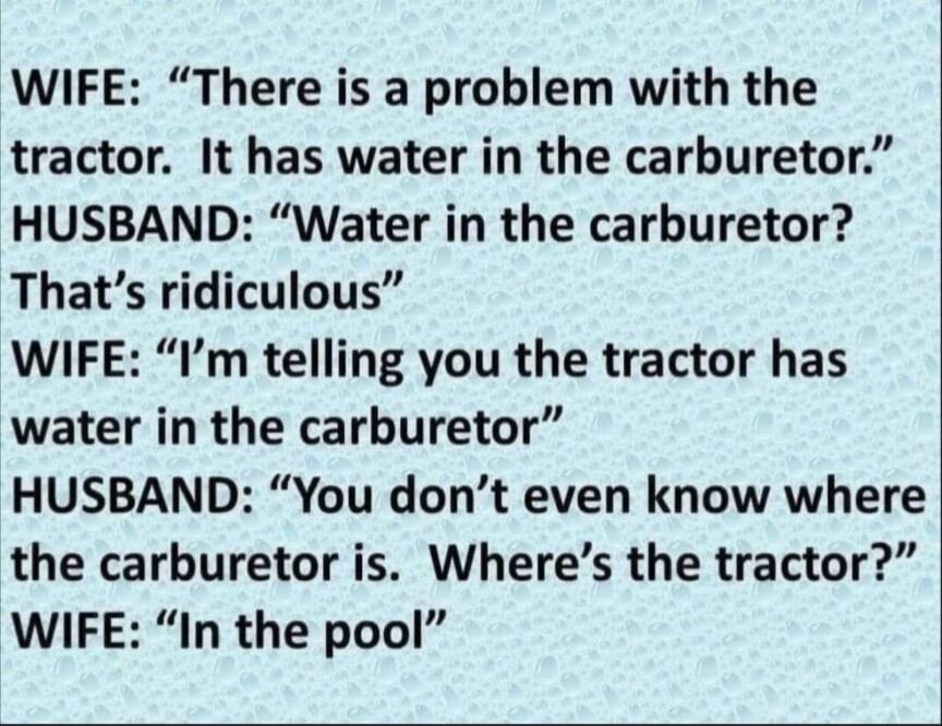 WIFE: “There is a problem with the tractor. It has water in the carburetor.”
HUSBAND: “Water in the carburetor? That’s ridiculous”
WIFE: “I’m telling you the tractor has water in the carburetor”
HUSBAND: “You don’t even know where the carburetor is. Where’s the tractor?”
WIFE: “In the pool”
Session ID: 1010430.
