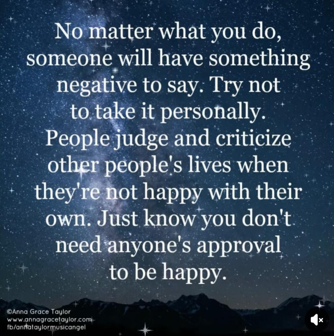 No matter what you do, someone will have something negative to say. Try not to take it personally. People judge and criticize other people's lives when they're not happy with their own. Just know you don't need anyone's approval to be happy.
