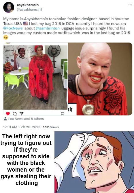 My name is Asyakhamsin tanzanian fashion designer based in houston Texas USA 8 iost my bag 2018 in DCA recently heard the news on SFoxNews about sambrinton luggage issue surprisingly found his images wore my custom made outfitswhich was In the lost bag on 2018 The left right now trying to figure out if theyre supposed to side with the black women or the gays stealing their clothing
