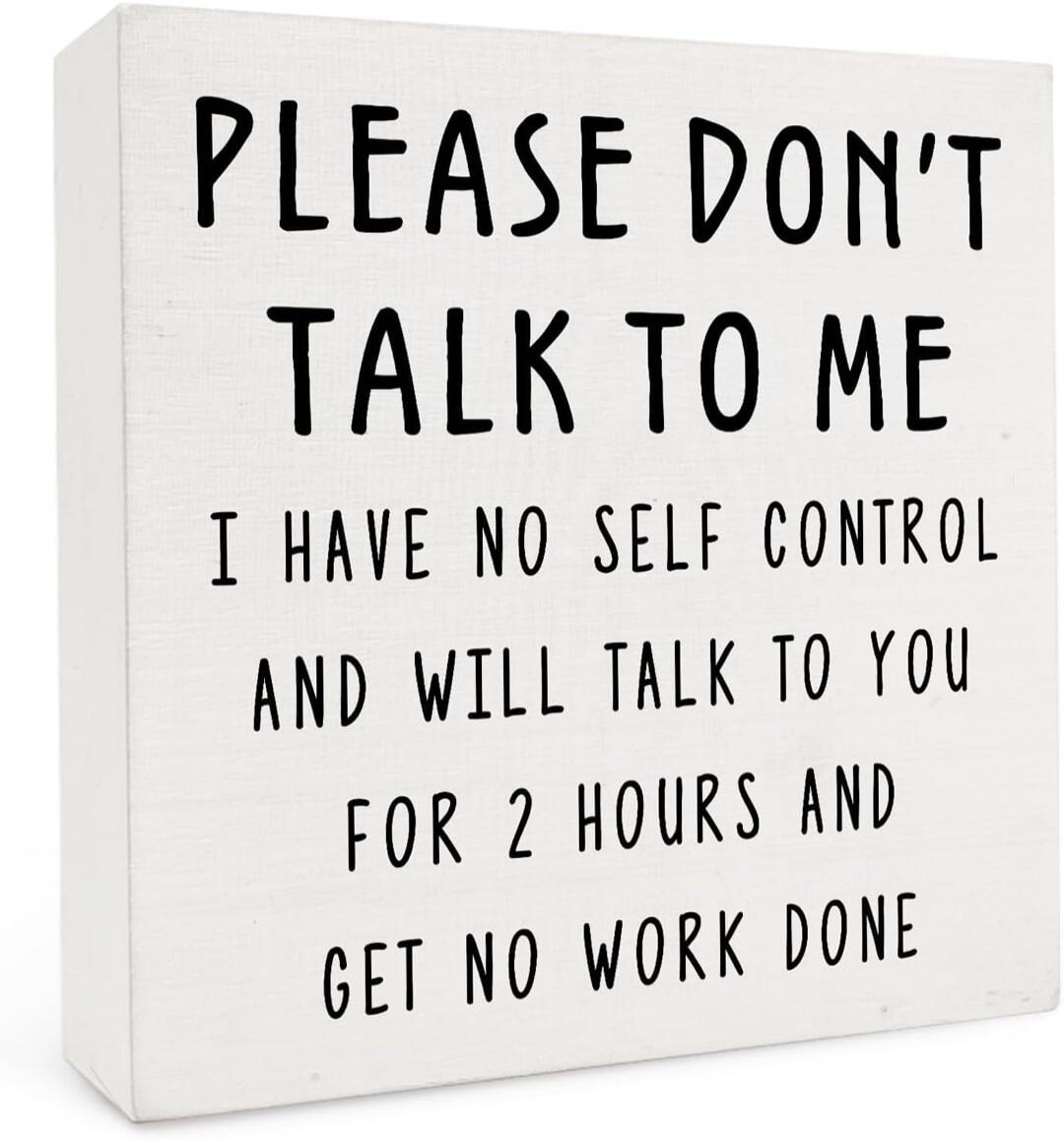 PLEASE DON'T TALK TO ME I HAVE NO SELF CONTROL AND WILL TALK TO YOU FOR 2 HOURS AND GET NO WORK DONE