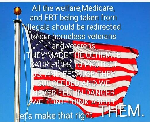 All the welfare, Medicare, and EBT being taken from illegals should be redirected to our homeless veterans and veterans. THEY MADE THE ULTIMATE SACRIFICES TO PROTECT US, AND BECAUSE THEY SUFFERED AND WE NEVER FELT IN DANGER WE DONT THINK ABOUT THEM. let's make that right.