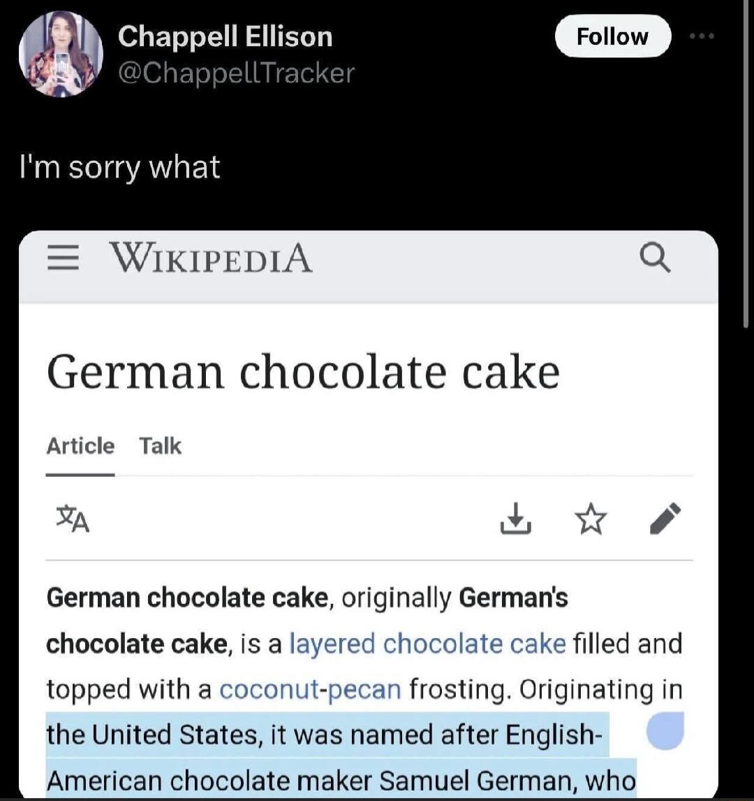 Chappell Ellison Im sorry what IKIPEDIA German chocolate cake Article Talk S German chocolate cake originally Germans chocolate cake is a layered chocolate cake filled and topped with a coconut pecan frosting Originating in the United States it was named after English American chocolate maker Samuel German who