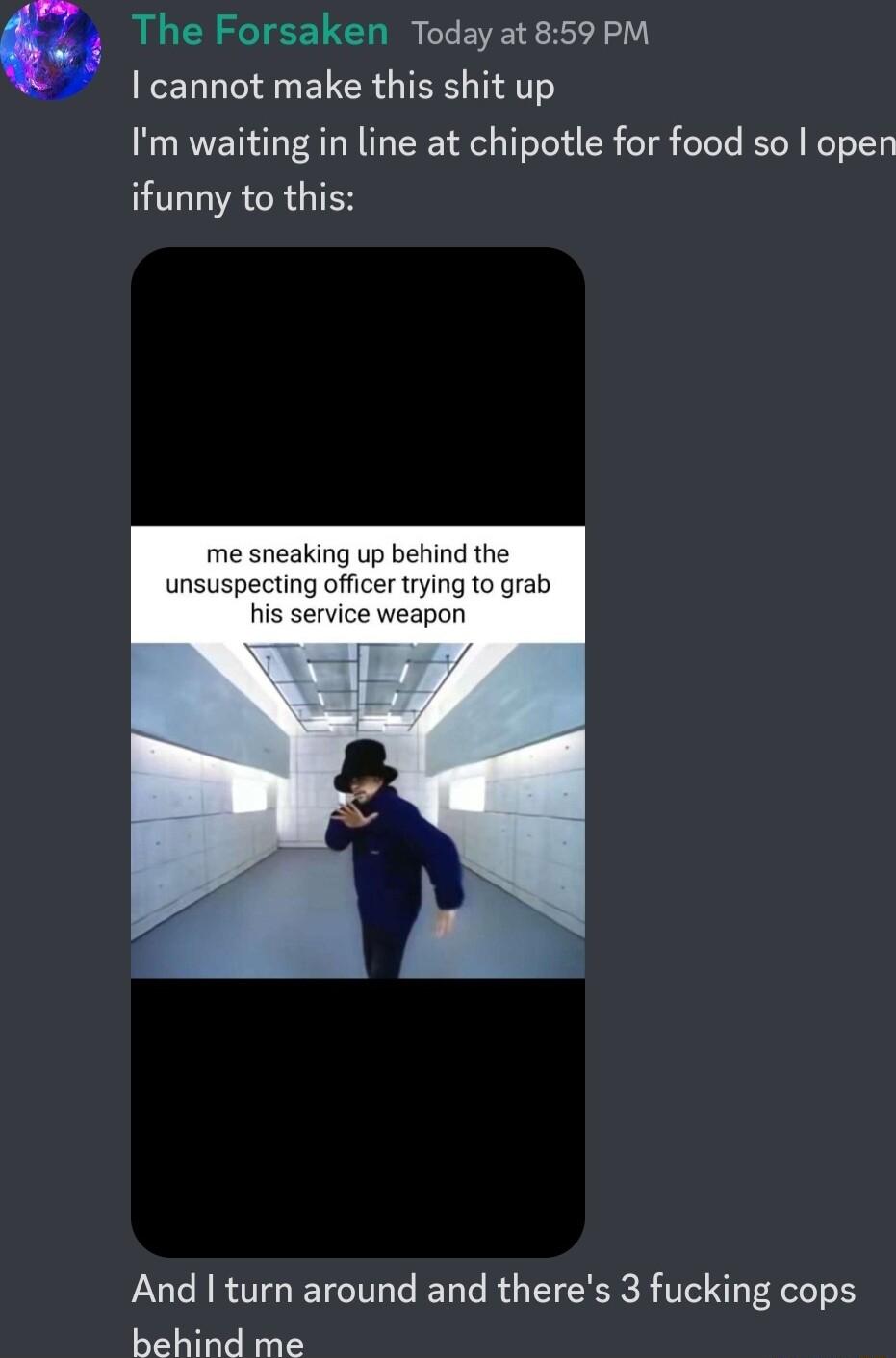 e The Forsaken Todayat 859 PM cannot make this shit up Im waiting in line at chipotle for food so open ifunny to this aking up behind the ficer trying to grab And turn around and theres 3 fucking cops behind me