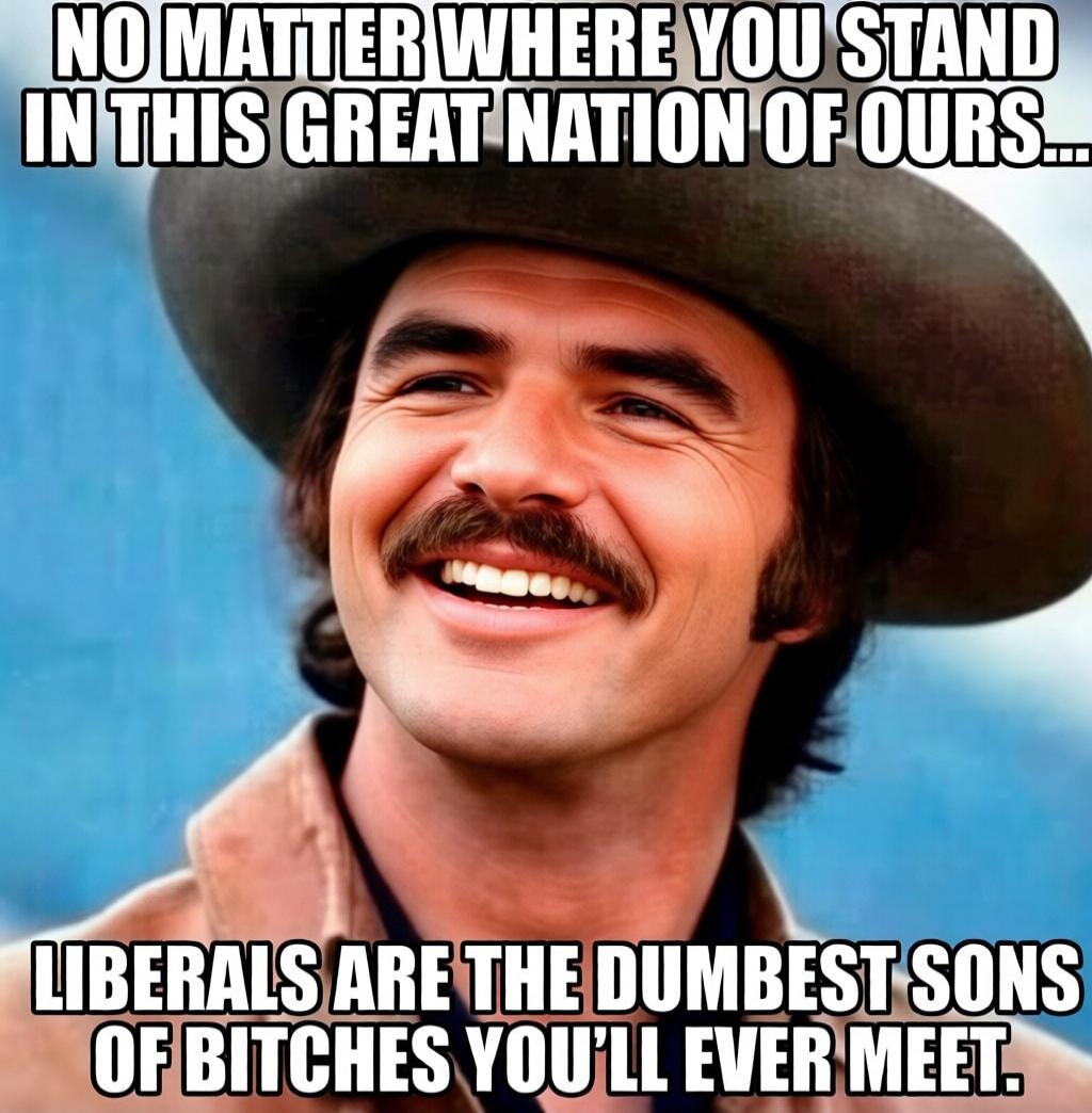 NO MATTER WHERE YOU STAND IN THIS GREAT NATION OF OURS... LIBERALS ARE THE DUMBEST SONS OF BITCHES YOU'LL EVER MEET.