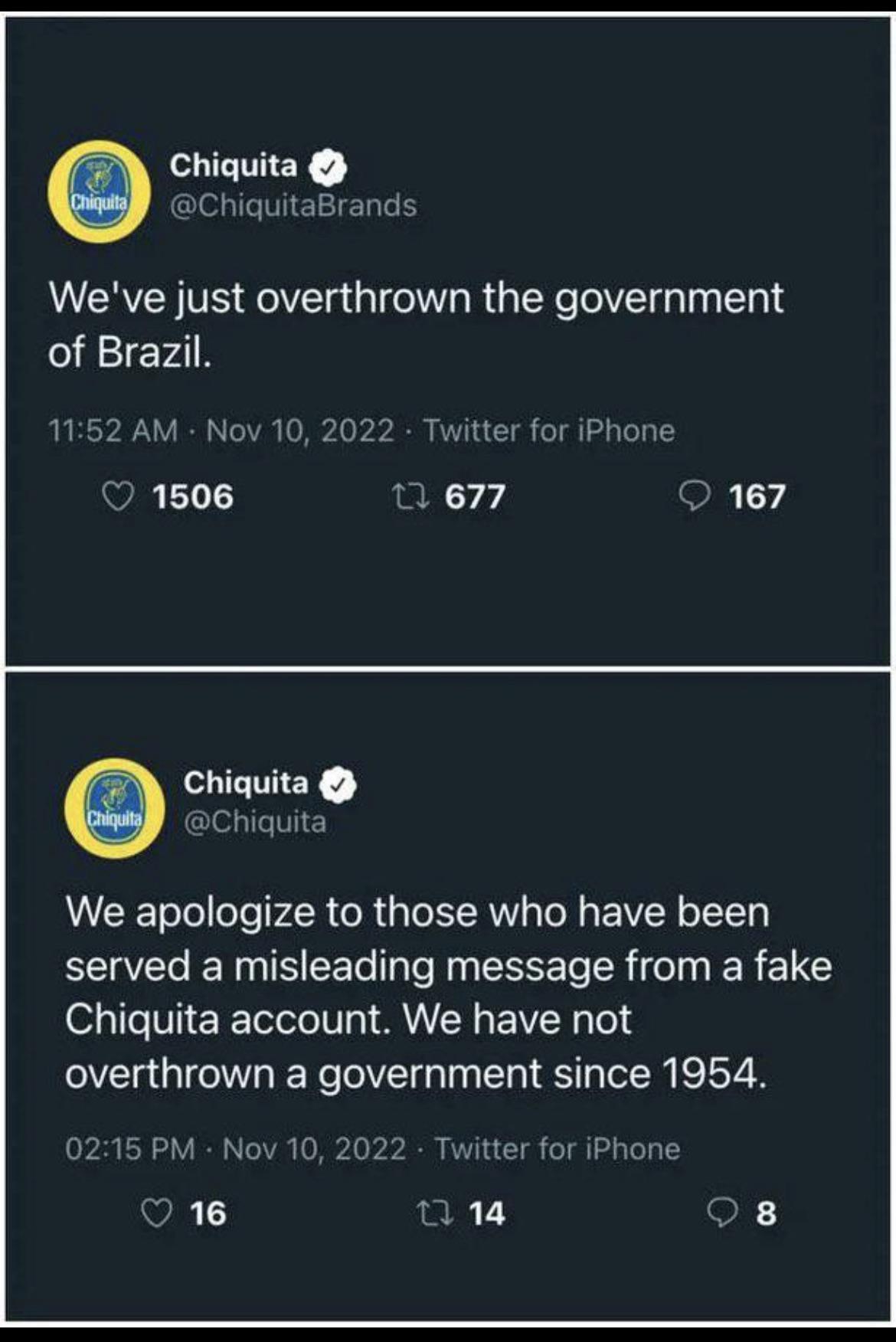 Chiquita clepileMEIEL Weve just overthrown the government of Brazil 1152 AM Nov 10 20 Twitter for iPhone 1506 T 677 0 167 Chiquita Shiquita We apologize to those who have been served a misleading message from a fake Chiquita account We have not overthrown a government since 1954 0215 PM Nov 10 2022 Twitter for iPhone T 8