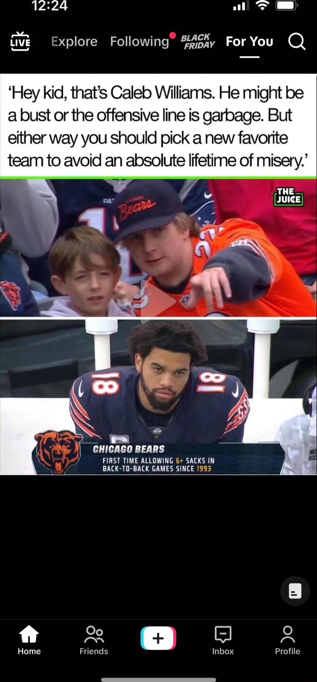 1224 A ovi Explore Following 245 ForYou Q Hey kid thats Caleb Wiliams He might be abust or the offensive line is garbage But either way you should pick a new favorite team to avoid an absolute lifetime of misery v ewicago Bears FIRST TIME ALLOWING 5 SACKS 1N BACK T0 BACK GAMES SINCE 1993 g 2 Home Friends Inbox Profile