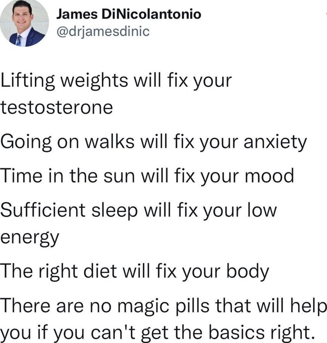 James DiNicolantonio Q drjamesdinic Lifting weights will fix your testosterone Going on walks will fix your anxiety Time in the sun will fix your mood Sufficient sleep will fix your low energy The right diet will fix your body There are no magic pills that will help you if you cant get the basics right