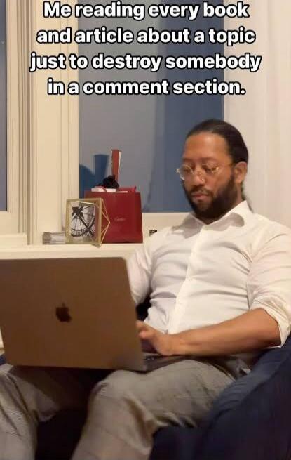 Me reading every book and article about a topic just to destroy somebody in a comment section.