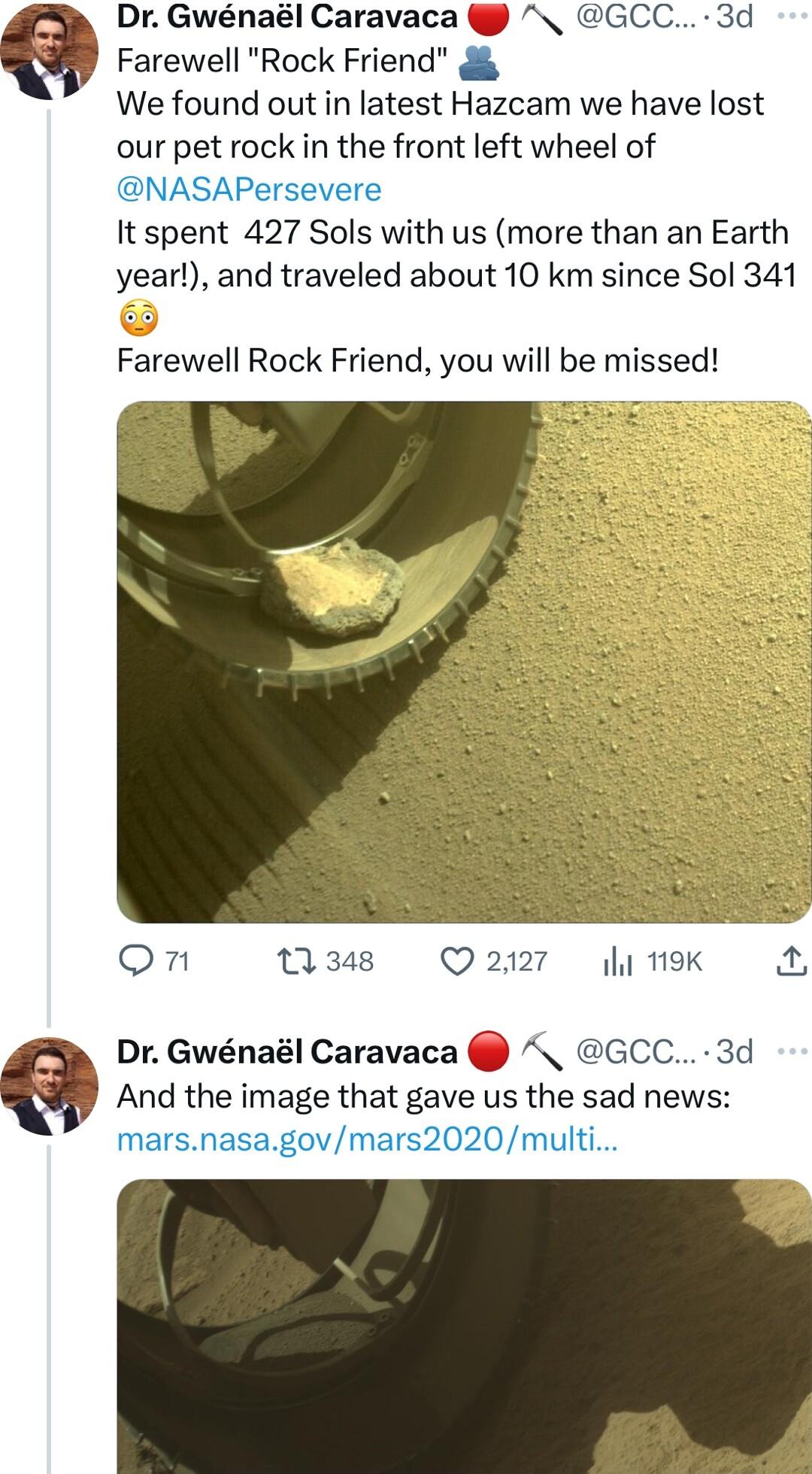 Farewell Rock Friend g We found out in latest Hazcam we have lost our pet rock in the front left wheel of NASAPersevere It spent 427 Sols with us more than an Earth year and traveled about 10 km since Sol 341 Dr Gwnal Caravaca GCC 3d Farewell Rock Friend you will be missed on Q348 Q 2127 y 19K A Dr Gwnal Caravaca GCC 3d And the image that gave us the sad news marsnasagovmars2020multi