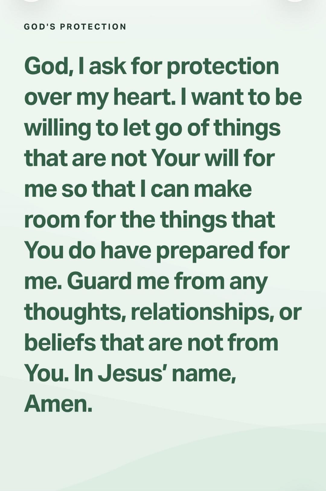 GOD'S PROTECTION God, I ask for protection over my heart. I want to be willing to let go of things that are not Your will for me so that I can make room for the things that You do have prepared for me. Guard me from any thoughts, relationships, or beliefs that are not from You. In Jesus' name, Amen.