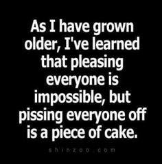 As I have grown older Ive learned that pleasing everyone is impossible but pissing everyone off is a piece of cake