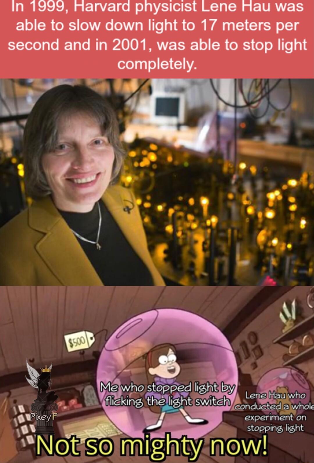 In 1999 Rarvard pnysicist Lene Hau was able to slow down light to 17 meters per second and in 2001 was able to stop light