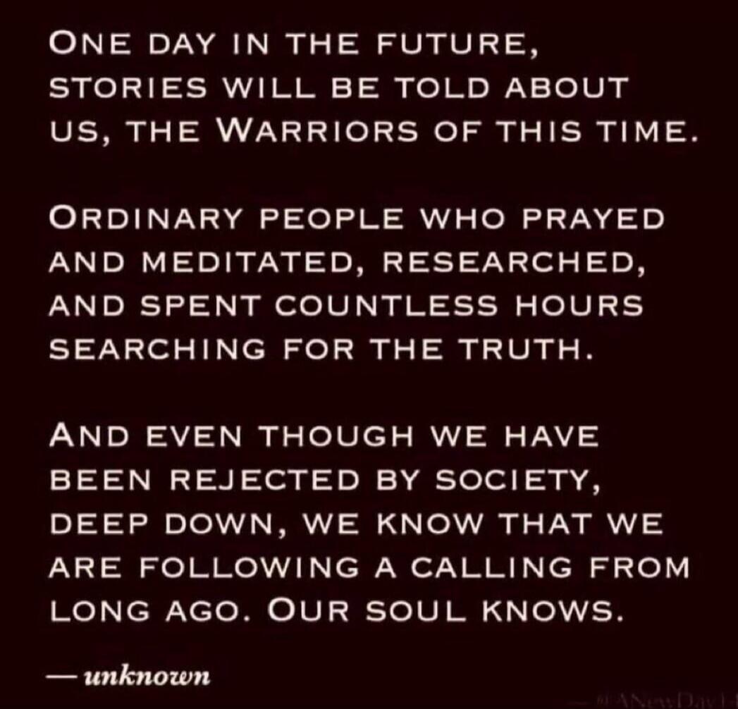 ONE DAY IN THE FUTURE, STORIES WILL BE TOLD ABOUT US, THE WARRIORS OF THIS TIME. ORDINARY PEOPLE WHO PRAYED AND MEDITATED, RESEARCHED, AND SPENT COUNTLESS HOURS SEARCHING FOR THE TRUTH. AND EVEN THOUGH WE HAVE BEEN REJECTED BY SOCIETY, DEEP DOWN, WE KNOW THAT WE ARE FOLLOWING A CALLING FROM LONG AGO. OUR SOUL KNOWS. — unknown