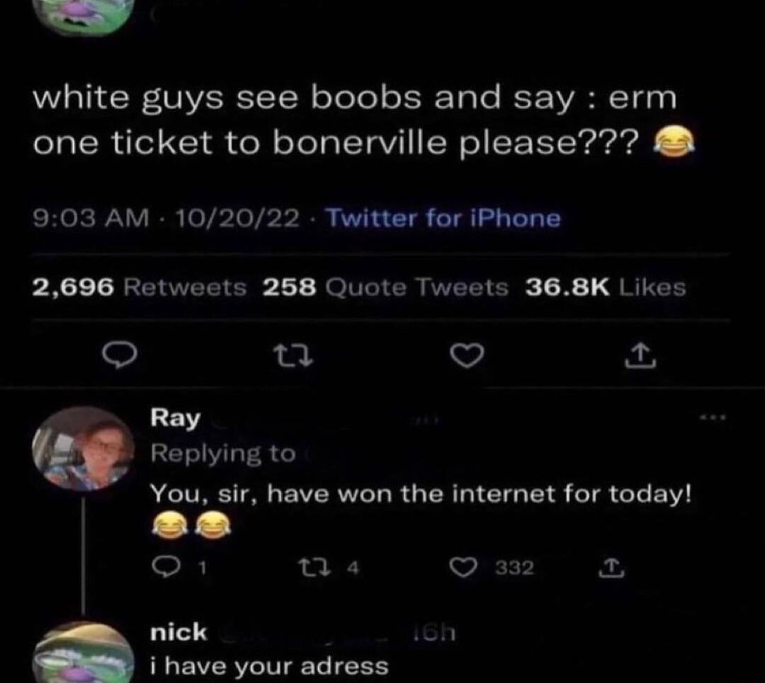 white guys see boobs and say erm one ticket to bonerville please 903 AM 102022 Twitter for iPhone 2696 Retweets 268 Quote Tweets 368K Likes u ot Ray Replying to You sir have won the internet for today se o T 332 X nick ish i have your adress