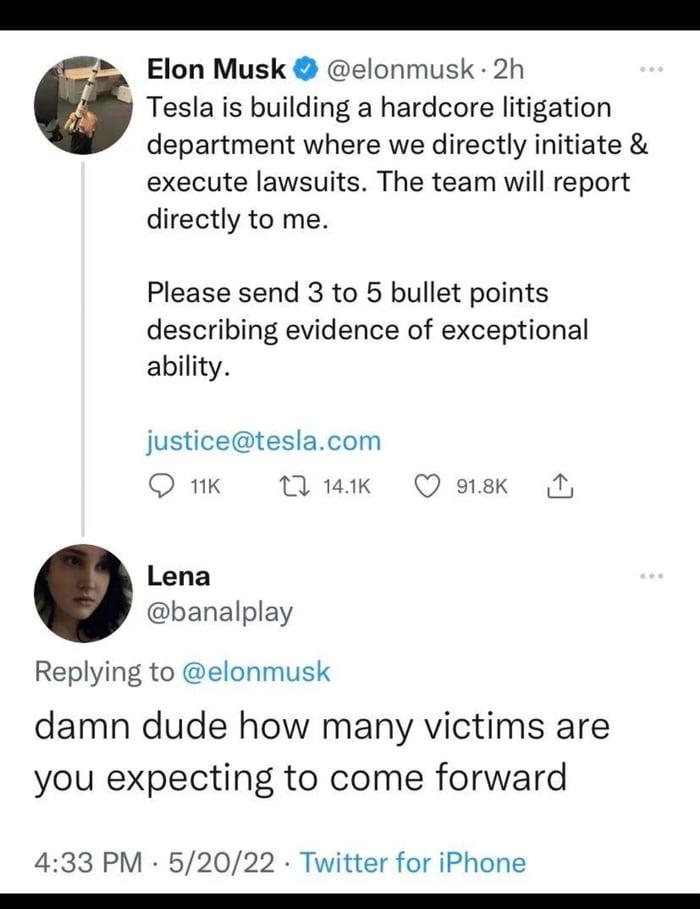 _ Elon Musk elonmusk 2h Tesla is building a hardcore litigation department where we directly initiate execute lawsuits The team will report directly to me Please send 3 to 5 bullet points describing evidence of exceptional ability justiceteslacom O 1K M 1ak Q 9k B Lena banalplay Replying to elonmusk damn dude how many victims are you expecting to come forward 433 PM 52022 Twitter for iPhone