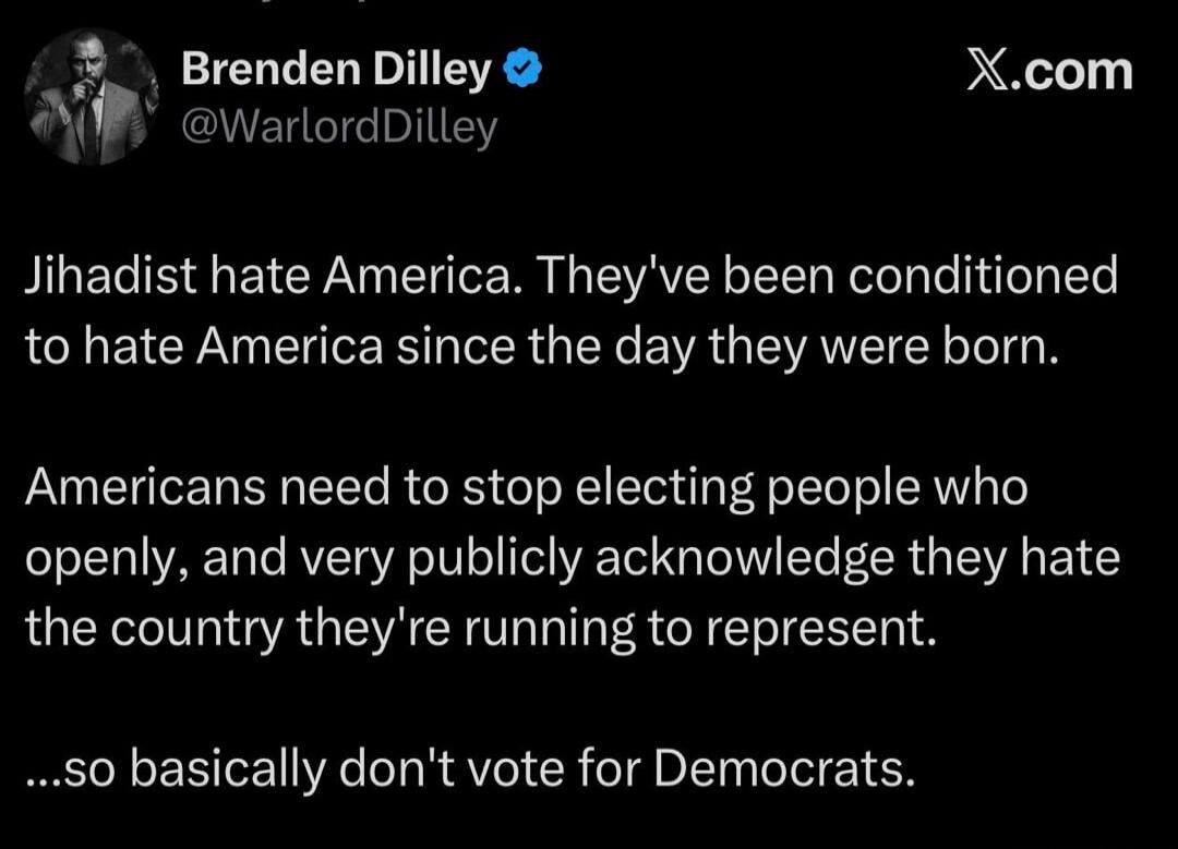 Brenden Dilley @WarlordDilley X.com Jihadist hate America. They've been conditioned to hate America since the day they were born. Americans need to stop electing people who openly, and very publicly acknowledge they hate the country they're running to represent. ...so basically don't vote for Democrats.