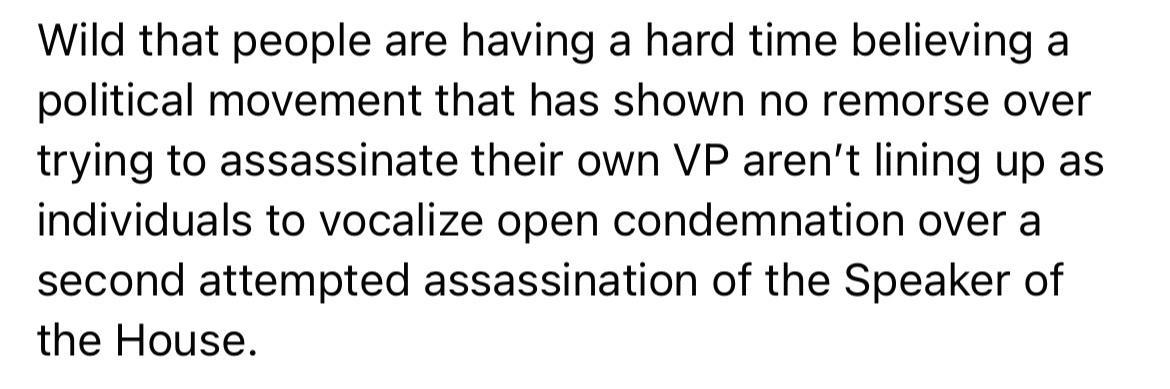 Wild that people are having a hard time believing a political movement that has shown no remorse over trying to assassinate their own VP arent lining up as individuals to vocalize open condemnation over a second attempted assassination of the Speaker of the House