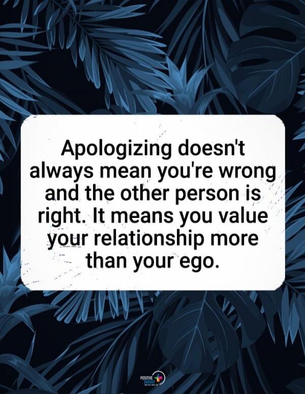 Apologizing doesn't always mean you're wrong and the other person is right. It means you value your relationship more than your ego.