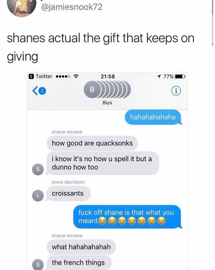 shanes actual the gift that keeps on giving

hahahahahaha

shane mcwee
how good are quacksonks

i know it's no how u spell it but a dunno how too

S
croissants

fuck off shane is that what you meant😂😂😂😂😂
what hahahaahah
the french things