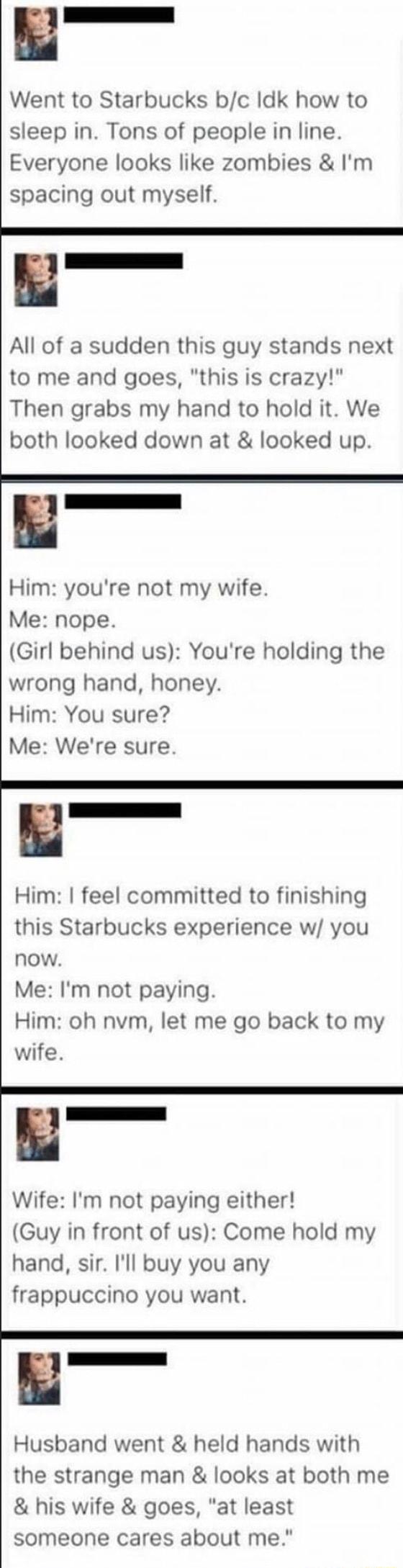 B Went to Starbucks bc Idk how to sleep in Tons of people in line Everyone looks like zombies Im spacing out myself B All of a sudden this guy stands next to me and goes this is crazy Then grabs my hand to hold it We both looked down at looked up Him youre not my wife Me nope Girl behind us Youre holding the wrong hand honey Him You sure Me Were sure B Him feel committed to finishing this Starbuck