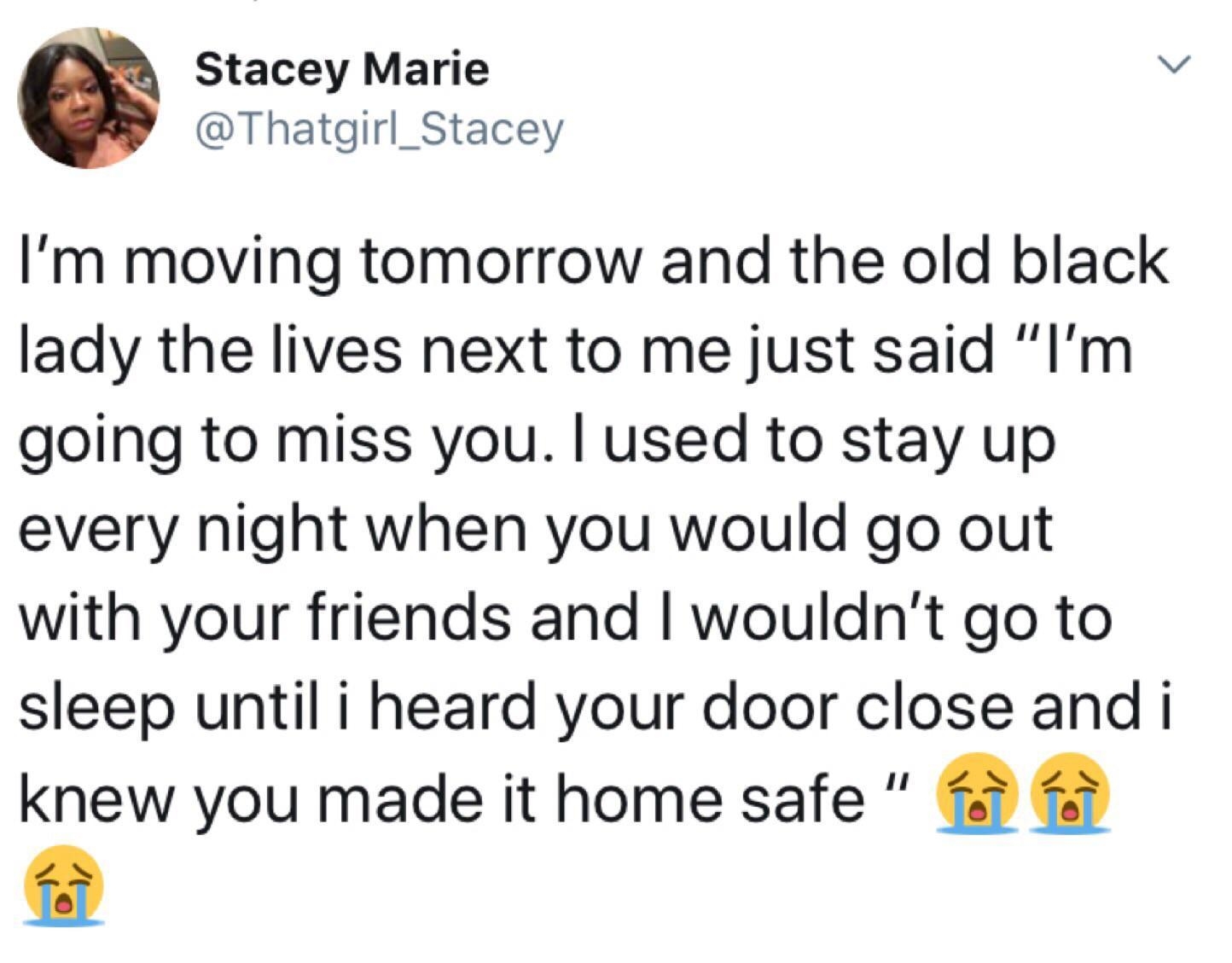 Stacey Marie b Thatgirl_Stacey Im moving tomorrow and the old black lady the lives next to me just said Im going to miss you used to stay up every night when you would go out with your friends and wouldnt go to sleep until i heard your door close and i knew you made it home safe