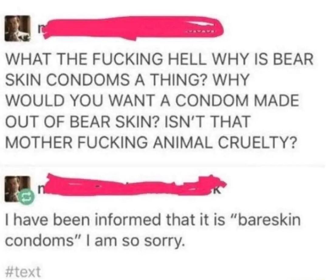 WHAT THE FUCKING HELL WHY IS BEAR SKIN CONDOMS A THING WHY WOULD YOU WANT A CONDOM MADE OUT OF BEAR SKIN ISNT THAT MOTHER FUCKING ANIMAL CRUELTY have been informed that it is bareskin condoms am so sorry text