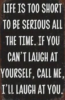 LIFE IS TOO SHORT TO BE SERIOUS ALL THE TIME. IF YOU CAN'T LAUGH AT YOURSELF, CALL ME, I'LL LAUGH AT YOU.