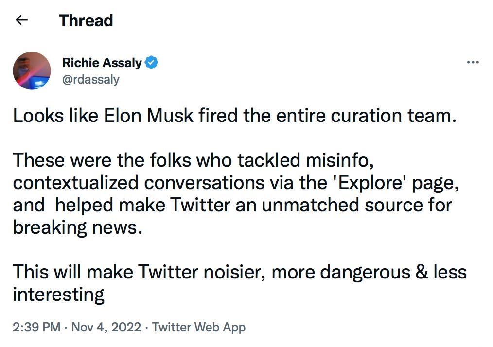 Thread Richio Assaly rdossaly Looks like Elon Musk fired the entire curation team These were the folks who tackled misinfo contextualized conversations via the Explore page and helped make Twitter an unmatched source for breaking news This will make Twitter noisier more dangerous less interesting 239 PM Nov 4 2022 Twitter Web App 3748 Retweets 748 Quote Tweets 162K Lies