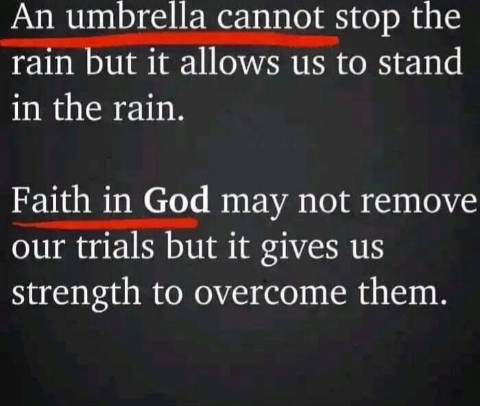 An umbrella cannot stop the rain but it allows us to stand in the rain. Faith in God may not remove our trials but it gives us strength to overcome them.