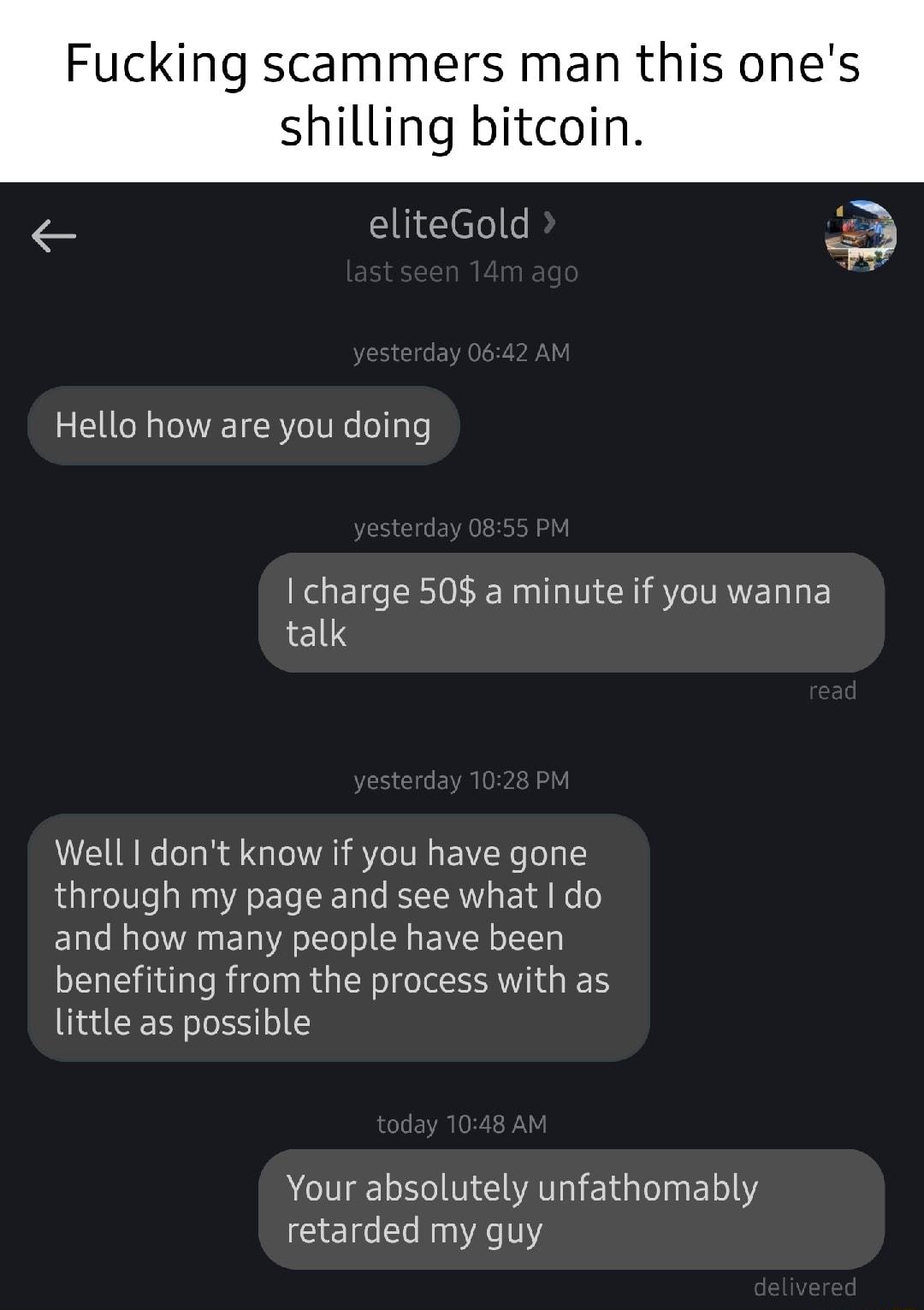 Fucking scammers man this ones shilling bitcoin i eliteGold D Hello how are you doing I charge 508 a minute if you wanna talk Well dont know if you have gone through my page and see what do and how many people have been benefiting from the process with as little as possible AT S MG EIGEELTY retarded my guy