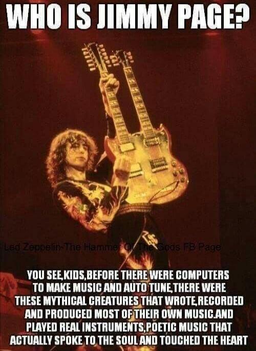 WHO IS JIMMY PAGE?
YOU SEE, KIDS, BEFORE THERE WERE COMPUTERS TO MAKE MUSIC AND AUTO TUNE THERE WERE THESE MYTHICAL CREATURES THAT WROTE, RECORDED AND PRODUCED MOST OF THEIR OWN MUSIC AND PLAYED REAL INSTRUMENTS, POETIC MUSIC THAT ACTUALLY SPOKE TO THE SOUL AND TOUCHED THE HEART