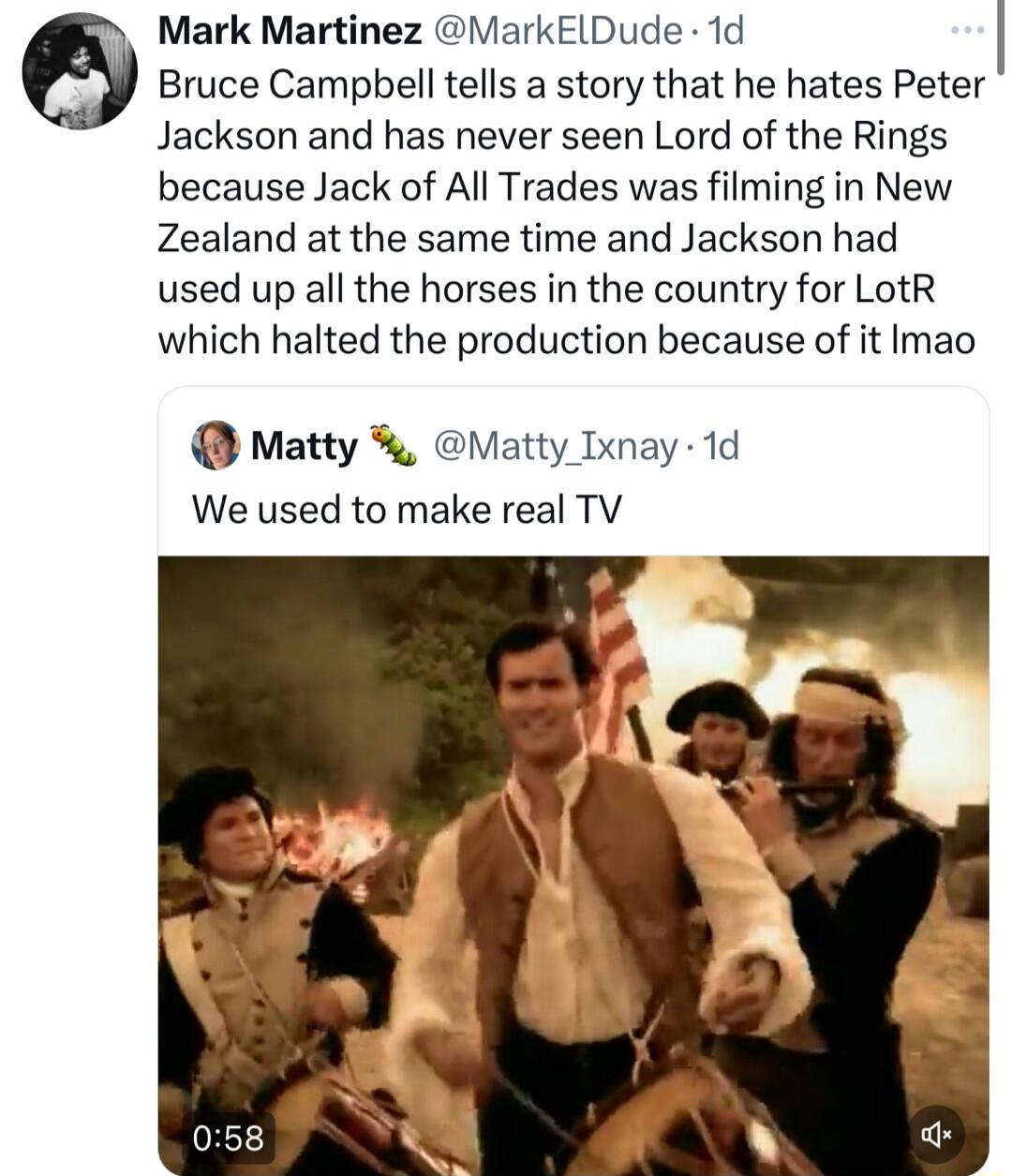 Mark Martinez MarkElDude 1d 8 Bruce Campbell tells a story that he hates Peter Jackson and has never seen Lord of the Rings because Jack of All Trades was filming in New Zealand at the same time and Jackson had used up all the horses in the country for LotR which halted the production because of it Imao Matty Matty Ixnay 1d We used to make real TV