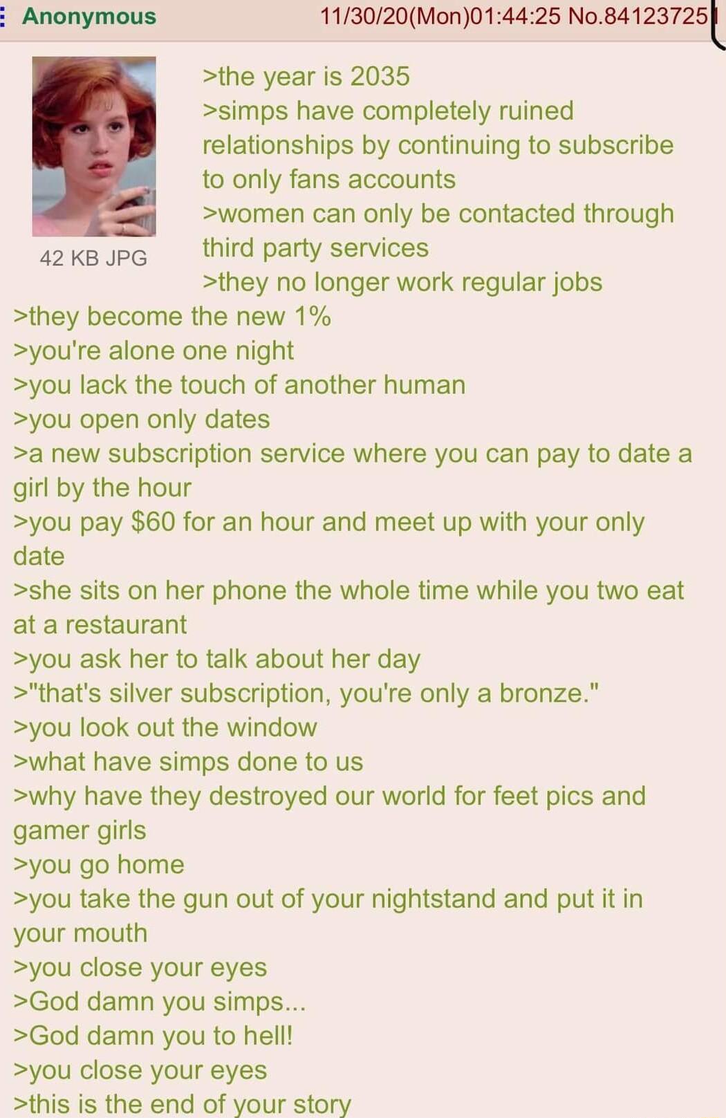 113020Mon014425 Nnaazansl the year is 2035 simps have completely ruined relationships by continuing to subscribe to only fans accounts women can only be contacted through s2ksupe third party services they no longer work regular jobs they become the new 1 youre alone one night you lack the touch of another human you open only dates a new subscription service where you can pay to date a girl by the 